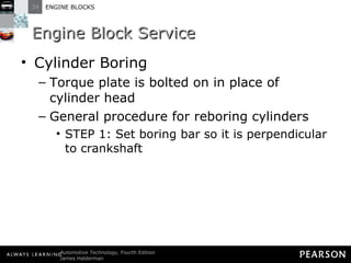 Engine Block Service Cylinder Boring Torque plate is bolted on in place of cylinder head General procedure for reboring cylinders STEP 1: Set boring bar so it is perpendicular to crankshaft 