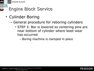 Engine Block Service Cylinder Boring General procedure for reboring cylinders STEP 3: Bar is lowered so centering pins are near bottom of cylinder where least wear has occurred Boring machine is clamped in place 