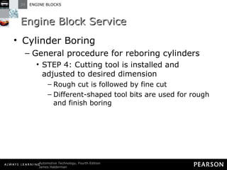 Engine Block Service Cylinder Boring General procedure for reboring cylinders STEP 4: Cutting tool is installed and adjusted to desired dimension Rough cut is followed by fine cut Different-shaped tool bits are used for rough and finish boring 