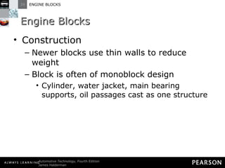 Engine Blocks Construction Newer blocks use thin walls to reduce weight Block is often of monoblock design Cylinder, water jacket, main bearing supports, oil passages cast as one structure  