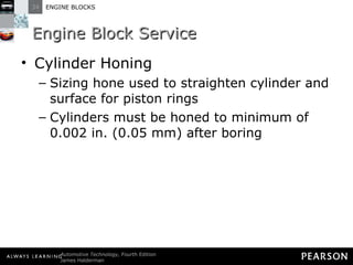 Engine Block Service Cylinder Honing  Sizing hone used to straighten cylinder and surface for piston rings Cylinders must be honed to minimum of 0.002 in. (0.05 mm) after boring 