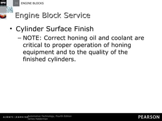 Engine Block Service Cylinder Surface Finish NOTE: Correct honing oil and coolant are critical to proper operation of honing equipment and to the quality of the finished cylinders. 