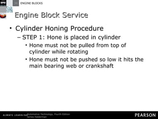 Engine Block Service Cylinder Honing Procedure STEP 1: Hone is placed in cylinder Hone must not be pulled from top of cylinder while rotating Hone must not be pushed so low it hits the main bearing web or crankshaft 