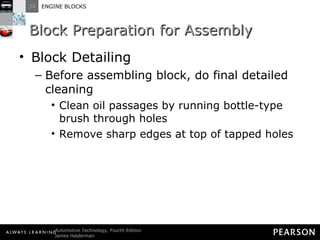Block Preparation for Assembly Block Detailing Before assembling block, do final detailed cleaning Clean oil passages by running bottle-type brush through holes Remove sharp edges at top of tapped holes 