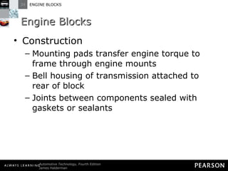 Engine Blocks Construction Mounting pads transfer engine torque to frame through engine mounts Bell housing of transmission attached to rear of block Joints between components sealed with gaskets or sealants 