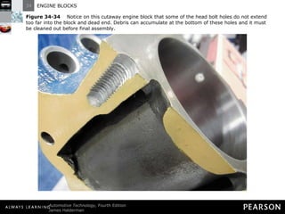 Figure 34-34   Notice on this cutaway engine block that some of the head bolt holes do not extend too far into the block and dead end. Debris can accumulate at the bottom of these holes and it must be cleaned out before final assembly. 