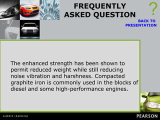 FREQUENTLY ASKED QUESTION What Is Compacted Graphite Iron? Compacted graphite iron (CGI) has increased the strength, ductility, toughness, and stiffness compared to gray iron. If no magnesium is added, the iron will form gray iron when cooled, with the graphite present in flake form.  ? BACK TO  PRESENTATION If a very small amount of magnesium is added, more and more of the sulfur and oxygen form in the molten solution, and the shape of the graphite begins to change to compacted graphite forms. Compacted graphite iron is used for bedplates and many diesel engine blocks. It has higher strength, stiffness, and toughness than gray iron.  The enhanced strength has been shown to permit reduced weight while still reducing noise vibration and harshness. Compacted graphite iron is commonly used in the blocks of diesel and some high-performance engines. 