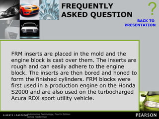 FREQUENTLY ASKED QUESTION What Are FRM-Lined Cylinders? Fiber-reinforced matrix (FRM) is used to strengthen cylinder walls in some Honda/Acura engines. FRM is a ceramic material similar to that used to construct the insulators of spark plugs. The lightweight material has excellent wear resistance and good heat transfer properties, making it ideal for use as a cylinder material. ? BACK TO  PRESENTATION FRM inserts are placed in the mold and the engine block is cast over them. The inserts are rough and can easily adhere to the engine block. The inserts are then bored and honed to form the finished cylinders. FRM blocks were first used in a production engine on the Honda S2000 and are also used on the turbocharged Acura RDX sport utility vehicle. 