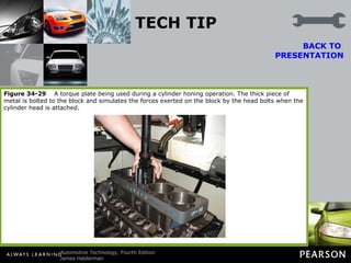 TECH TIP Always Use Torque Plates Torque plates are thick metal plates that are bolted to the cylinder block to duplicate the forces on the block that occur when the cylinder head is installed. Even though not all machine shops use torque plates during the boring operation, the use of torque plates during the final dimensional honing operation is beneficial.  BACK TO  PRESENTATION Without torque plates, cylinders can become out-of-round (up to 0.003 in.) and distorted when the cylinder heads are installed and torqued down. Even though the use of torque plates does not eliminate all distortion, their use helps to ensure a truer cylinder dimension. Figure 34-29   A torque plate being used during a cylinder honing operation. The thick piece of metal is bolted to the block and simulates the forces exerted on the block by the head bolts when the cylinder head is attached. 