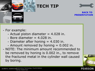 TECH TIP Bore to Size, Hone for Clearance Many engine rebuilders and remanufacturers bore the cylinders to the exact size of the oversize pistons that are to be used. After the block is bored to a standard oversize measurement, the cylinder is honed.  BACK TO  PRESENTATION The rigid hone stones, along with an experienced operator, can increase the bore size by 0.001 to 0.003 in. (one to three thousandths of an inch) for the typical clearance needed between the piston and the cylinder walls. For example: Actual piston diameter = 4.028 in. Bore diameter = 4.028 in. Diameter after honing = 4.030 in. Amount removed by honing = 0.002 in. NOTE: The minimum amount recommended to be removed by honing is 0.002 in., to remove the fractured metal in the cylinder wall caused by boring. 