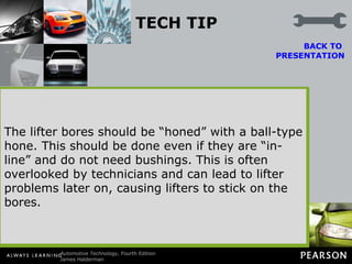 TECH TIP Install Lifter Bore Bushings Lifter bores in a block can be out-of-square with the camshaft, resulting in premature camshaft wear and variations in the valve timing from cylinder to cylinder. To correct for this variation, the lifter bores are bored and reamed oversize using a fixture fastened to the block deck to ensure proper alignment.  BACK TO  PRESENTATION Bronze lifter bushings are then installed and finish honed to achieve the correct lifter-to-bore clearance.  The lifter bores should be “honed” with a ball-type hone. This should be done even if they are “in-line” and do not need bushings. This is often overlooked by technicians and can lead to lifter problems later on, causing lifters to stick on the bores. The lifter bores should be “honed” with a ball-type hone. This should be done even if they are “in-line” and do not need bushings. This is often overlooked by technicians and can lead to lifter problems later on, causing lifters to stick on the bores. Figure 34-33   High-performance engine builders will often install bronze sleeves in the lifter bores. 