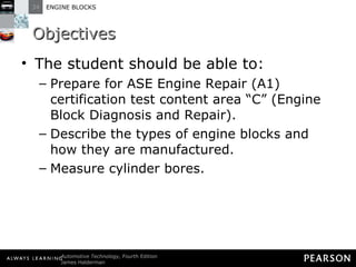 Objectives The student should be able to: Prepare for ASE Engine Repair (A1) certification test content area “C” (Engine Block Diagnosis and Repair).  Describe the types of engine blocks and how they are manufactured.  Measure cylinder bores.  
