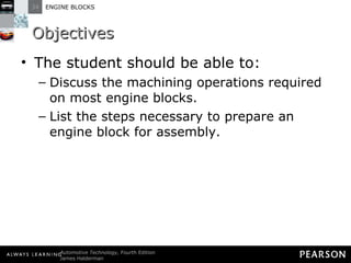Objectives The student should be able to: Discuss the machining operations required on most engine blocks.  List the steps necessary to prepare an engine block for assembly. 