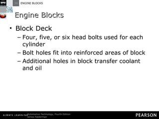 Engine Blocks Block Deck Four, five, or six head bolts used for each cylinder Bolt holes fit into reinforced areas of block Additional holes in block transfer coolant and oil 