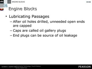 Engine Blocks Lubricating Passages After oil holes drilled, unneeded open ends are capped  Caps are called oil gallery plugs End plugs can be source of oil leakage  