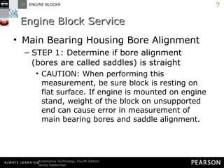 Engine Block Service Main Bearing Housing Bore Alignment STEP 1: Determine if bore alignment (bores are called saddles) is straight CAUTION: When performing this measurement, be sure block is resting on flat surface. If engine is mounted on engine stand, weight of the block on unsupported end can cause error in measurement of main bearing bores and saddle alignment. ? 