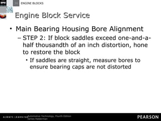 Engine Block Service Main Bearing Housing Bore Alignment STEP 2: If block saddles exceed one-and-a-half thousandth of an inch distortion, hone to restore the block If saddles are straight, measure bores to ensure bearing caps are not distorted 