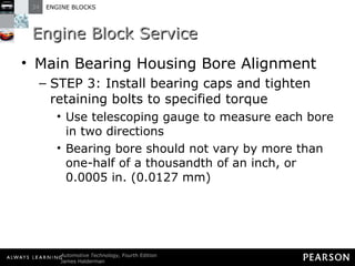Engine Block Service Main Bearing Housing Bore Alignment STEP 3: Install bearing caps and tighten retaining bolts to specified torque Use telescoping gauge to measure each bore in two directions Bearing bore should not vary by more than one-half of a thousandth of an inch, or 0.0005 in. (0.0127 mm) 