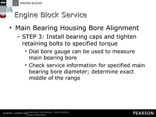 Engine Block Service Main Bearing Housing Bore Alignment STEP 3: Install bearing caps and tighten retaining bolts to specified torque Dial bore gauge can be used to measure main bearing bore Check service information for specified main bearing bore diameter; determine exact middle of the range 