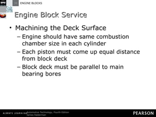 Engine Block Service Machining the Deck Surface Engine should have same combustion chamber size in each cylinder Each piston must come up equal distance from block deck Block deck must be parallel to main bearing bores 