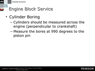 Engine Block Service Cylinder Boring Cylinders should be measured across the engine (perpendicular to crankshaft) Measure the bores at 990 degrees to the piston pin 