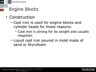 Engine Blocks Construction Cast iron is used for engine blocks and cylinder heads for these reasons: Cast iron is strong for its weight and usually magnetic Liquid cast iron poured in mold made of sand or Styrofoam 
