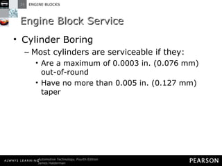 Engine Block Service Cylinder Boring Most cylinders are serviceable if they: Are a maximum of 0.0003 in. (0.076 mm) out-of-round Have no more than 0.005 in. (0.127 mm) taper 