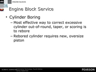 Engine Block Service Cylinder Boring Most effective way to correct excessive cylinder out-of-round, taper, or scoring is to rebore Rebored cylinder requires new, oversize piston 