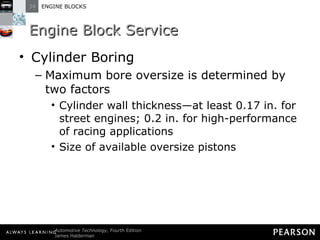 Engine Block Service Cylinder Boring Maximum bore oversize is determined by two factors Cylinder wall thickness—at least 0.17 in. for street engines; 0.2 in. for high-performance of racing applications Size of available oversize pistons 