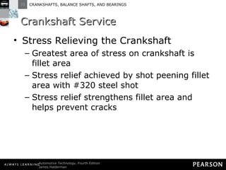 Crankshaft Service Stress Relieving the Crankshaft Greatest area of stress on crankshaft is fillet area Stress relief achieved by shot peening fillet area with #320 steel shot Stress relief strengthens fillet area and helps prevent cracks 