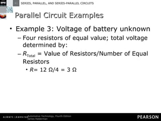 Parallel Circuit Examples Example 3: Voltage of battery unknown Four resistors of equal value; total voltage determined by: R Total  = Value of Resistors/Number of Equal Resistors R = 12 Ω/4 = 3 Ω 