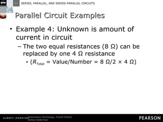 Parallel Circuit Examples Example 4: Unknown is amount of current in circuit The two equal resistances (8 Ω) can be replaced by one 4 Ω resistance ( R Total  = Value/Number = 8 Ω/2 × 4 Ω) 