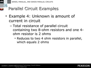 Parallel Circuit Examples Example 4: Unknown is amount of current in circuit Total resistance of parallel circuit containing two 8-ohm resistors and one 4-ohm resistor is 2 ohms Reduces to two 4 ohm resistors in parallel, which equals 2 ohms 