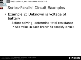 Series-Parallel Circuit Examples Example 2: Unknown is voltage of battery Before solving, determine total resistance Add value in each branch to simplify circuit 