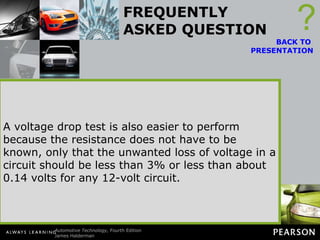FREQUENTLY ASKED QUESTION Why Check the Voltage Drop Instead of Measuring the Resistance? Imagine a wire with all strands cut except for one. An ohmmeter can be used to check the resistance of this wire and the resistance would be low, indicating that the wire was okay. But this one small strand cannot properly carry the current (amperes) in the circuit. ? BACK TO  PRESENTATION A voltage drop test is therefore a better test to determine the resistance in components for two reasons: An ohmmeter can only test a wire or component that has been disconnected from the circuit and is not carrying current. The resistance can, and does, change when current flows. A voltage drop test is therefore a better test to determine the resistance in components for two reasons: A voltage drop test is a dynamic test because as the current flows through a component, the conductor increases in temperature, which in turn increases resistance. This means that a voltage drop test is testing the circuit during normal operation and is therefore the most accurate way of determining circuit conditions. A voltage drop test is also easier to perform because the resistance does not have to be known, only that the unwanted loss of voltage in a circuit should be less than 3% or less than about 0.14 volts for any 12-volt circuit. 