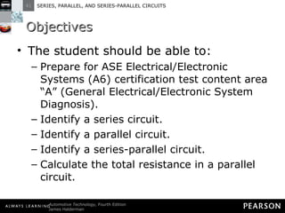 Objectives The student should be able to: Prepare for ASE Electrical/Electronic Systems (A6) certification test content area “A” (General Electrical/Electronic System Diagnosis).  Identify a series circuit.  Identify a parallel circuit. Identify a series-parallel circuit.  Calculate the total resistance in a parallel circuit. 