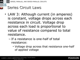 Series Circuit Laws LAW 3: Although current (in amperes) is constant, voltage drops across each resistance in circuit. Voltage drop across each load is proportional to value of resistance compared to total resistance.  If a resistance is one-half of total resistance: Voltage drop across that resistance one-half of applied voltage 