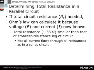 Determining Total Resistance in a Parallel Circuit If total circuit resistance ( R T ) needed, Ohm’s law can calculate it because voltage ( E ) and current ( I ) now known Total resistance (1.33 Ω) smaller than that of smallest-resistance leg of circuit Not all current flows through all resistances as in a series circuit 