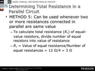 Determining Total Resistance in a Parallel Circuit METHOD 5: Can be used whenever two or more resistances connected in parallel are same value To calculate total resistance ( R T ) of equal-value resistors, divide number of equal resistors into value of resistance R T  = Value of equal resistance/Number of equal resistances = 12 Ω/4 = 3 Ω 