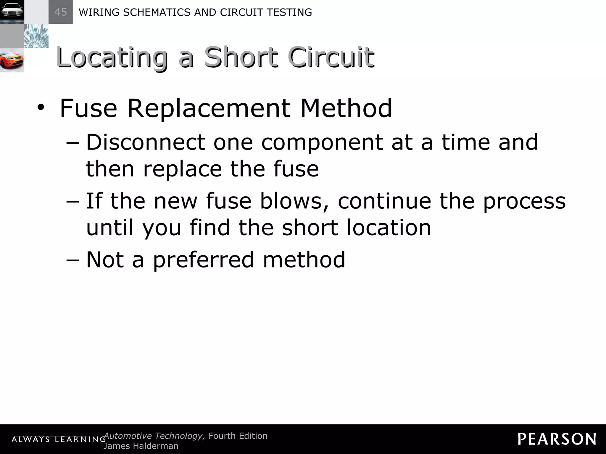 Locating a Short Circuit Fuse Replacement Method Disconnect one component at a time and then replace the fuse If the new fuse blows, continue the process until you find the short location Not a preferred method 