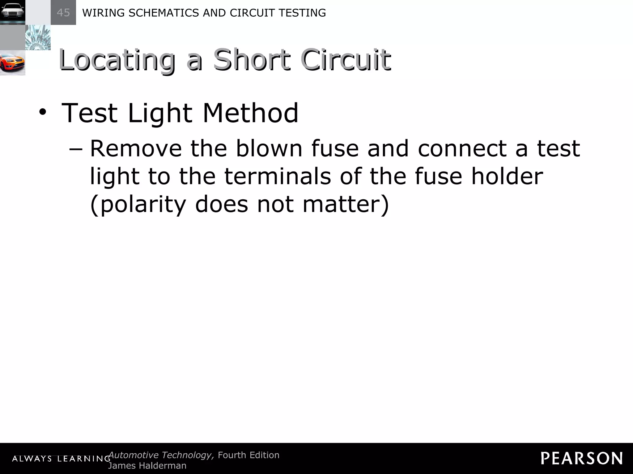 Locating a Short Circuit Test Light Method Remove the blown fuse and connect a test light to the terminals of the fuse holder (polarity does not matter) 