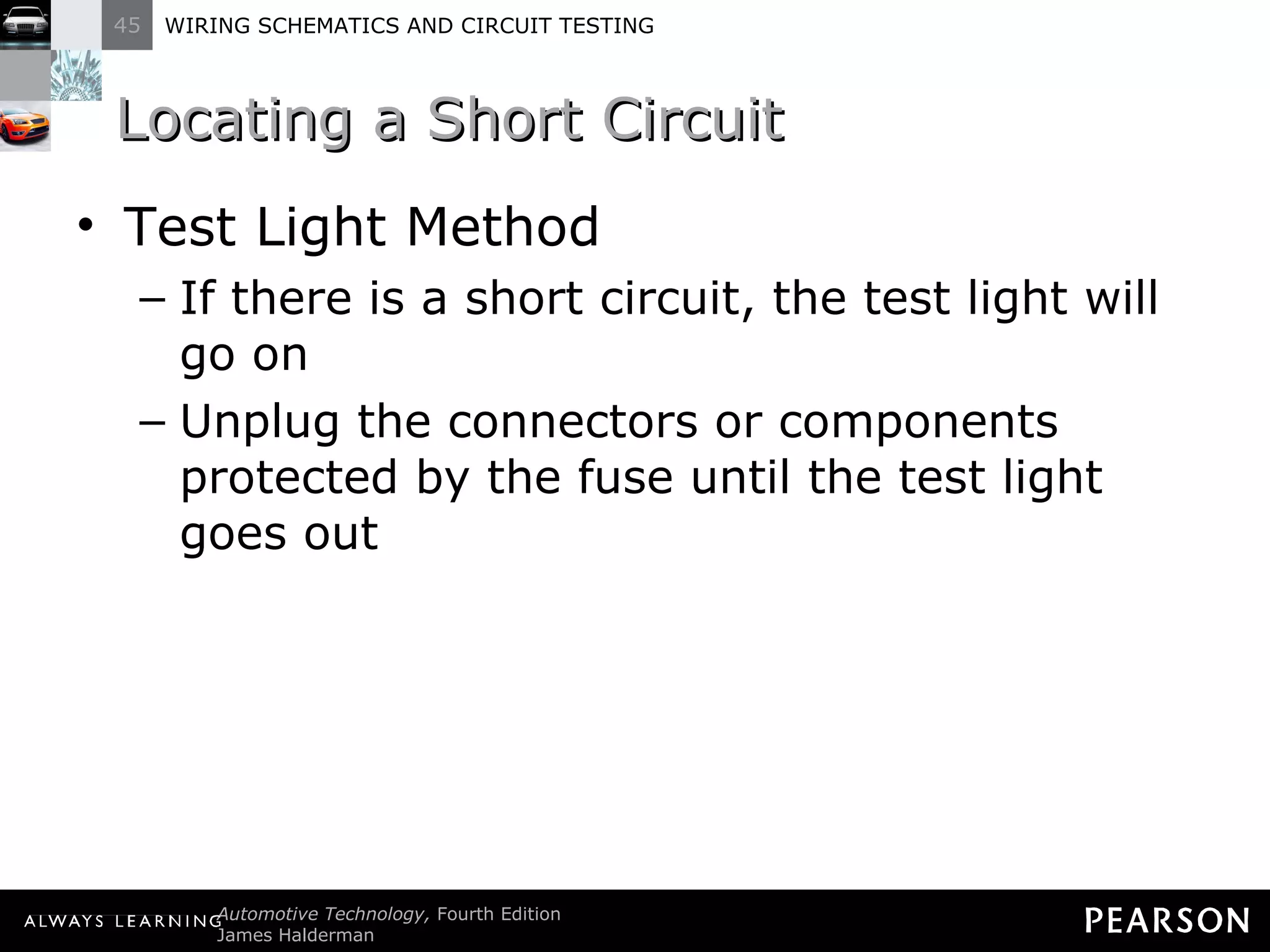 Locating a Short Circuit Test Light Method If there is a short circuit, the test light will go on Unplug the connectors or components protected by the fuse until the test light goes out 
