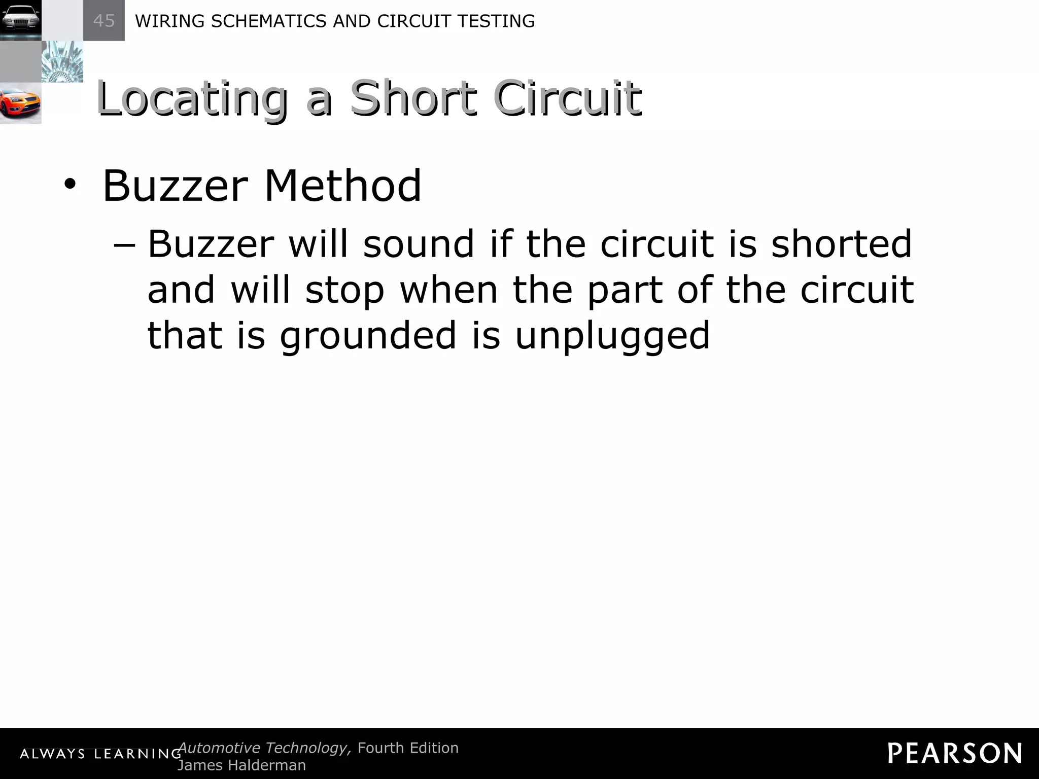 Locating a Short Circuit Buzzer Method Buzzer will sound if the circuit is shorted and will stop when the part of the circuit that is grounded is unplugged 