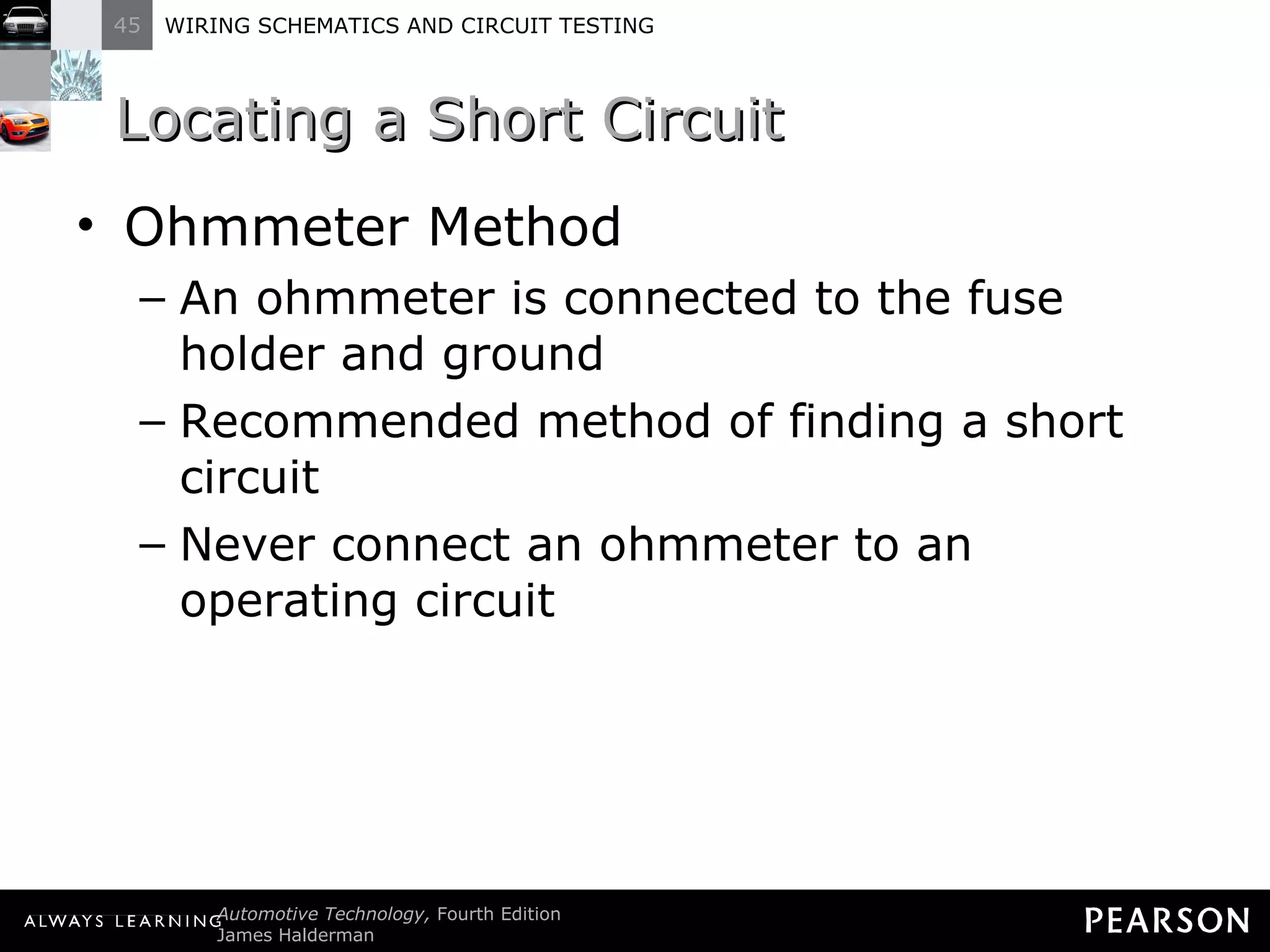 Locating a Short Circuit Ohmmeter Method An ohmmeter is connected to the fuse holder and ground Recommended method of finding a short circuit Never connect an ohmmeter to an operating circuit 