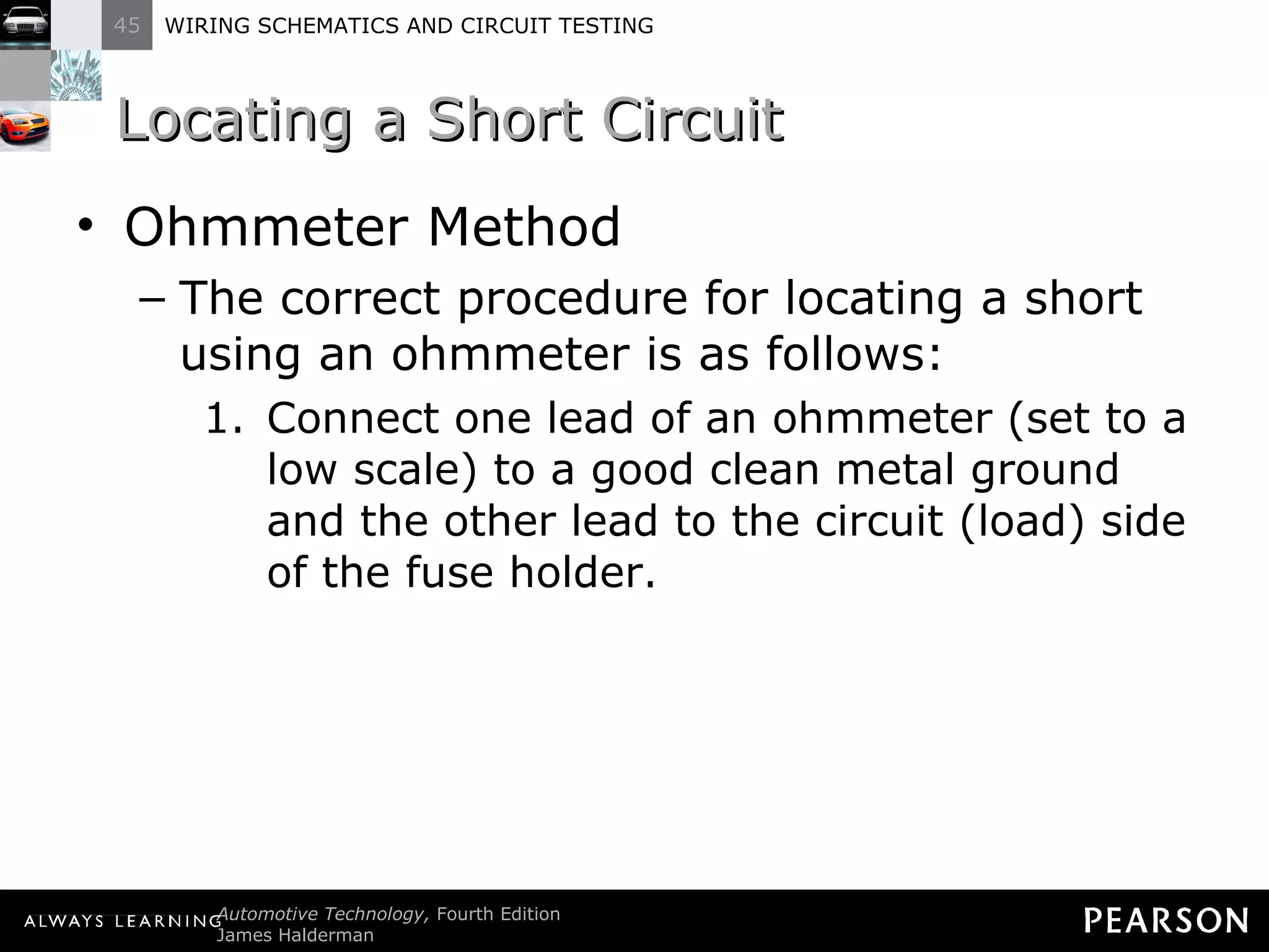 Locating a Short Circuit Ohmmeter Method The correct procedure for locating a short using an ohmmeter is as follows: Connect one lead of an ohmmeter (set to a low scale) to a good clean metal ground and the other lead to the circuit (load) side of the fuse holder. 