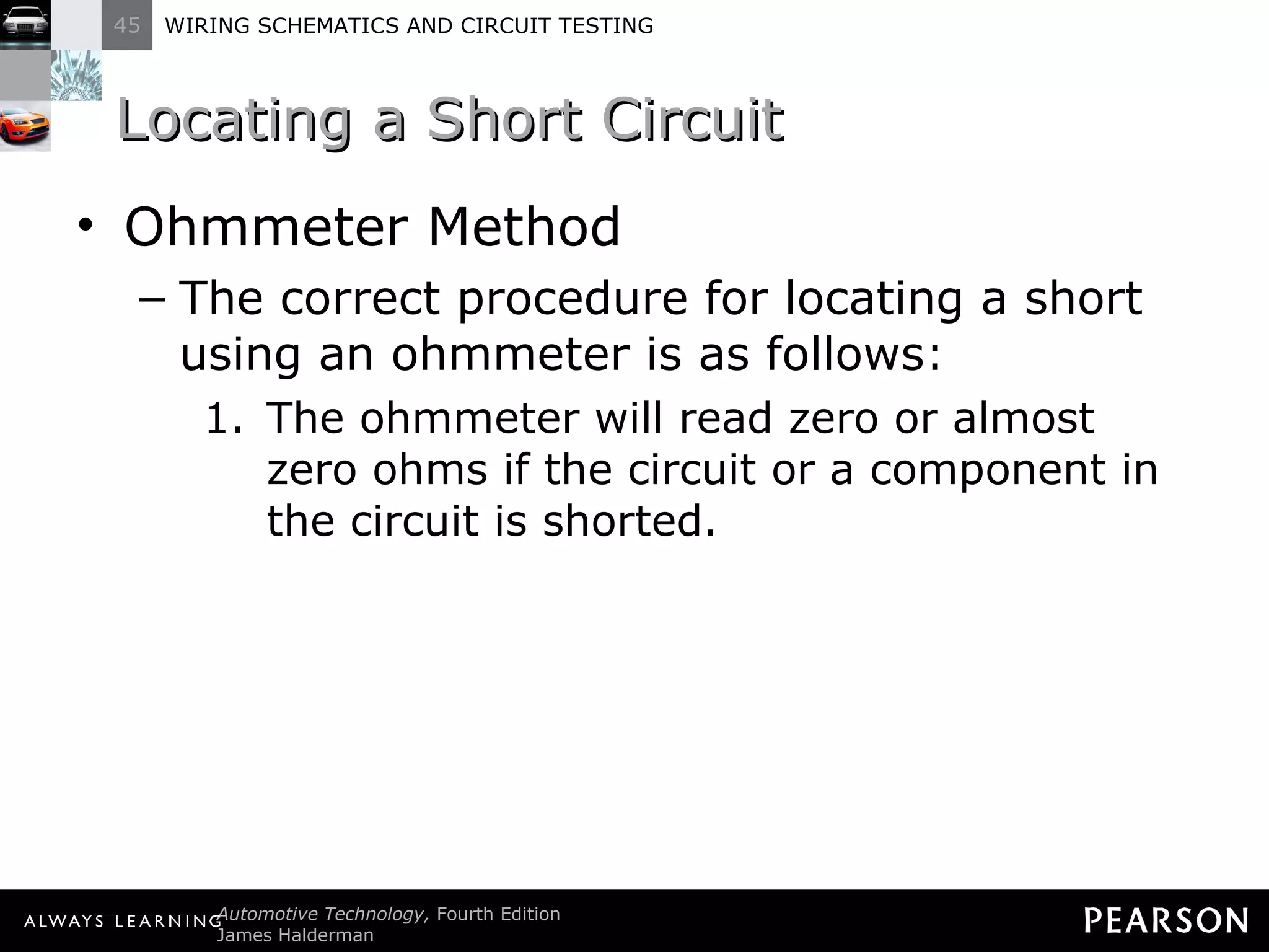 Locating a Short Circuit Ohmmeter Method The correct procedure for locating a short using an ohmmeter is as follows: The ohmmeter will read zero or almost zero ohms if the circuit or a component in the circuit is shorted. 