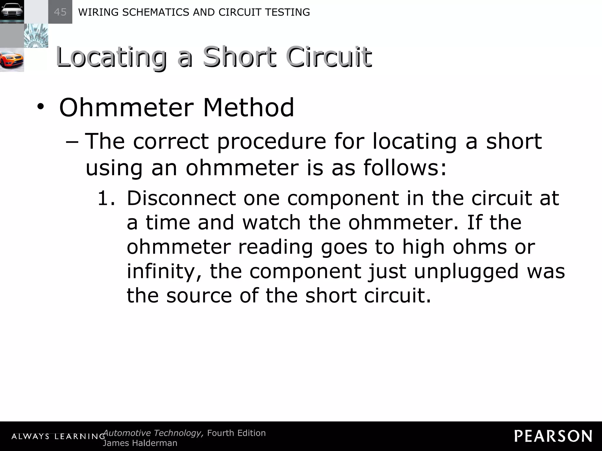 Locating a Short Circuit Ohmmeter Method The correct procedure for locating a short using an ohmmeter is as follows: Disconnect one component in the circuit at a time and watch the ohmmeter. If the ohmmeter reading goes to high ohms or infinity, the component just unplugged was the source of the short circuit. 