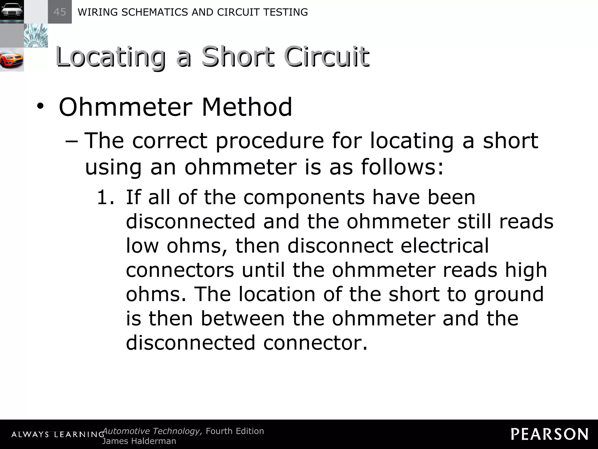 Locating a Short Circuit Ohmmeter Method The correct procedure for locating a short using an ohmmeter is as follows: If all of the components have been disconnected and the ohmmeter still reads low ohms, then disconnect electrical connectors until the ohmmeter reads high ohms. The location of the short to ground is then between the ohmmeter and the disconnected connector. 