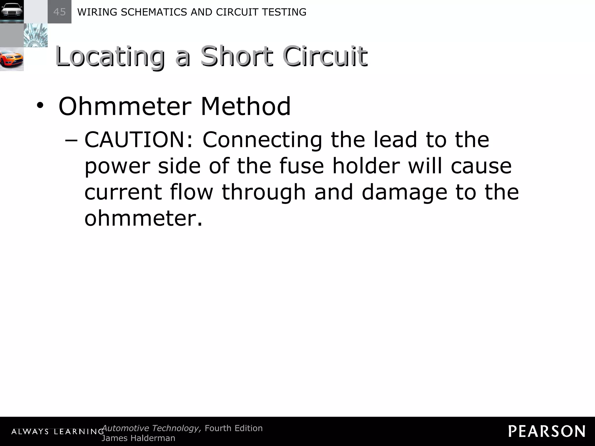 Locating a Short Circuit Ohmmeter Method CAUTION: Connecting the lead to the power side of the fuse holder will cause current flow through and damage to the ohmmeter. 