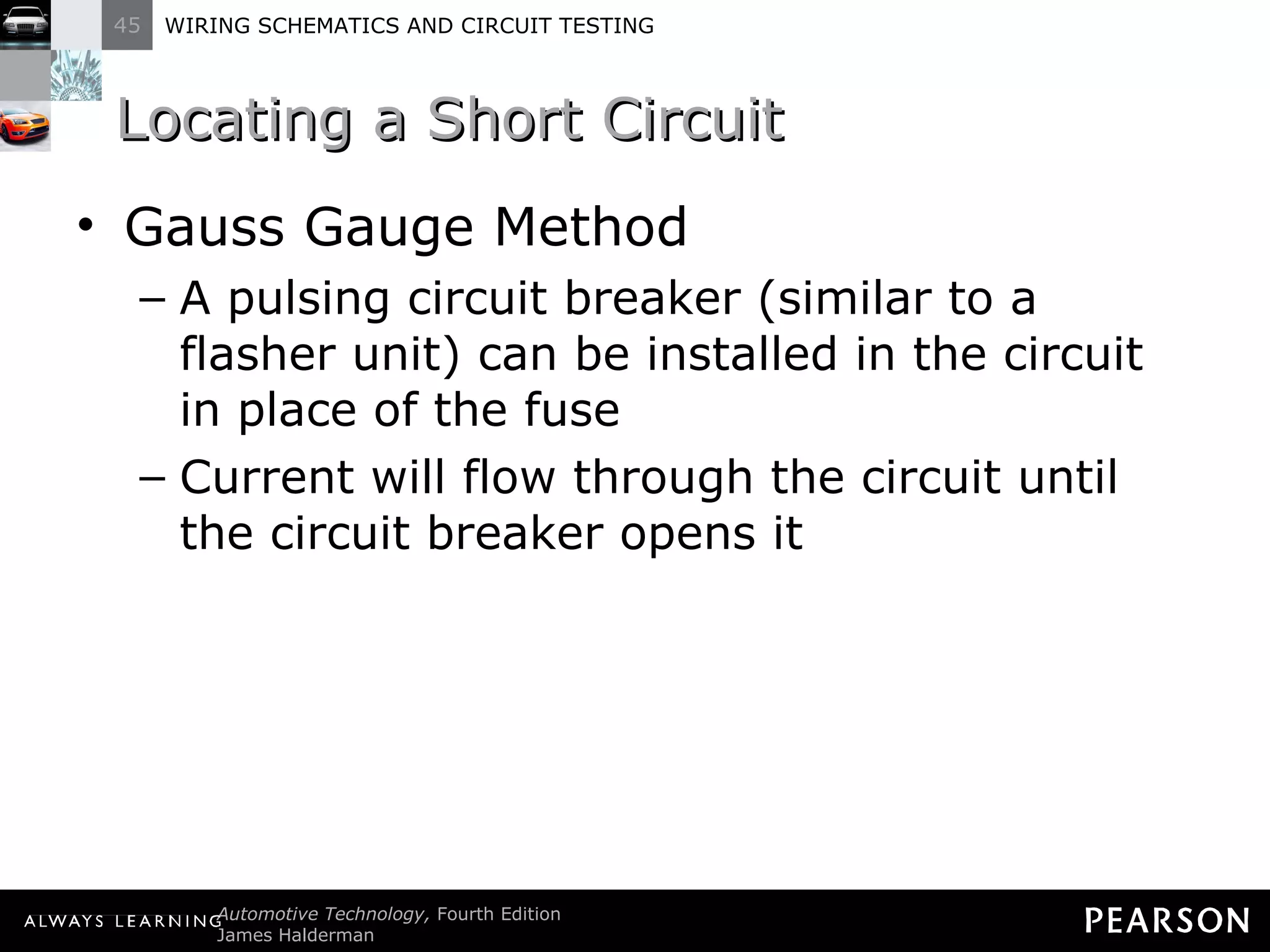 Locating a Short Circuit Gauss Gauge Method A pulsing circuit breaker (similar to a flasher unit) can be installed in the circuit in place of the fuse Current will flow through the circuit until the circuit breaker opens it 
